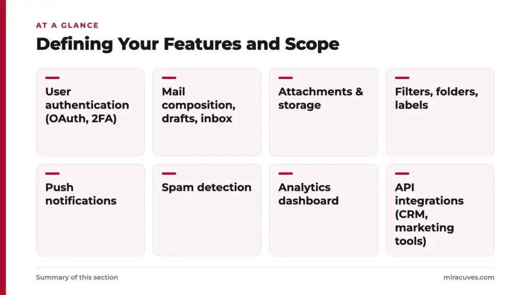 A Step-by-Step Guide to Estimating Costs for an Email Service App 1 Defining Your Features and Scope: User authentication (OAuth, 2FA), Mail composition, drafts, inbox, Attachments & storage, Filters, folders, labels, Push notifications, Spam detection, Analytics dashboard, API integrations (CRM, marketing