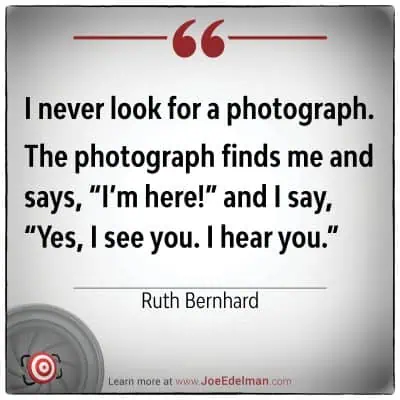 Ruth Bernhard once reflected, "I never look for a photograph. The photograph finds me and says, 'I'm here!' to which I reply, 'Yes, I see you. I hear you.'.