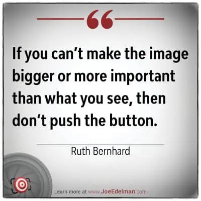 In the words of Ruth Bernhard, "If you can’t make the image bigger or more important than what you see, then don’t push the button.