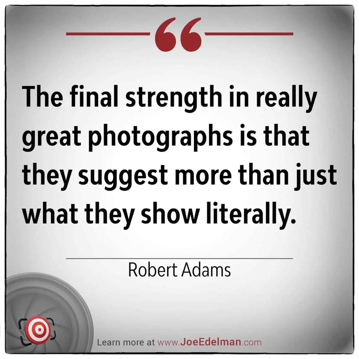 Robert Adams once said, "The final strength in really great photographs is that they suggest more than just what they show literally." This insight from Robert Adams reminds us that powerful images often evoke emotions and stories beyond their visible content.