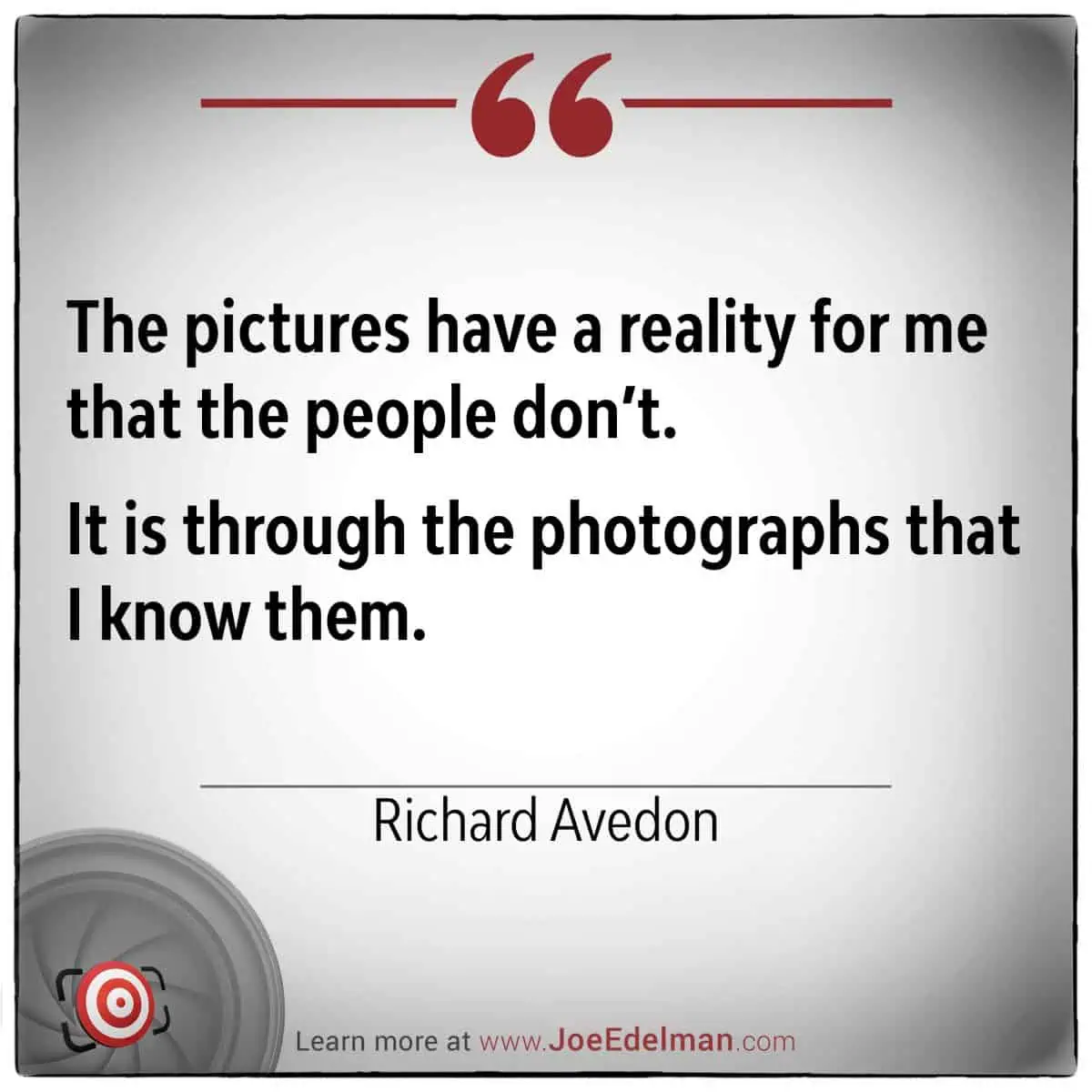 Richard Avedon once remarked, "The pictures have a reality for me that the people don’t. It is through the photographs that I know them.