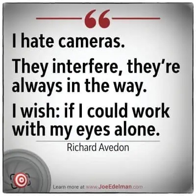 Richard Avedon once expressed his frustration with photography: "I hate cameras. They interfere, always in the way. I wish I could work with my eyes alone.