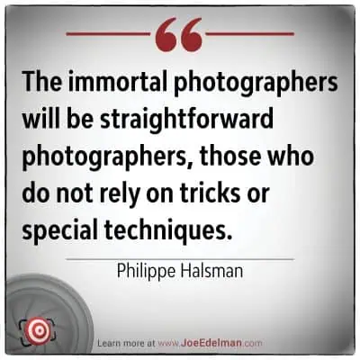 Philippe Halsman once said, "The immortal photographers will be straightforward photographers, those who do not rely on tricks or special techniques.