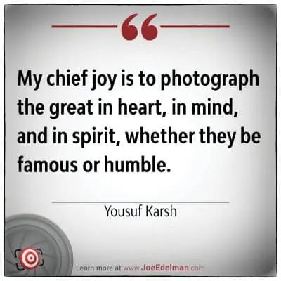 Yousuf Karsh once said, "My chief joy is to photograph the great in heart, in mind, and in spirit, whether they be famous or humble.