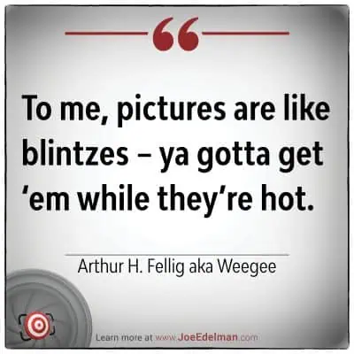 Arthur Fellig, known as Weegee, once quipped, "To me, pictures are like blintzes – ya gotta get ‘em while they’re hot.