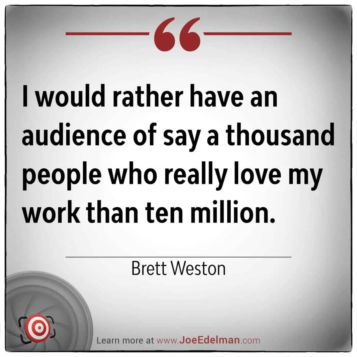 Quote image by Brett Weston: "I would rather have an audience of, say, a thousand people who really love my work than ten million." Explore more at www.JoeEdelman.com.