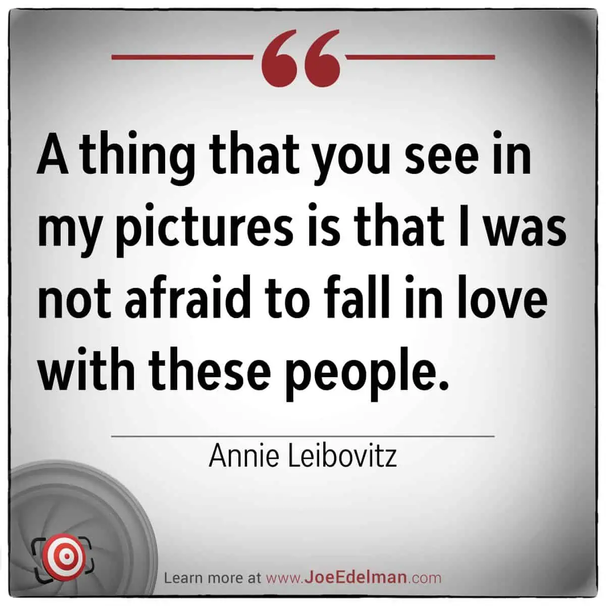 A quote by Annie Leibovitz captures her essence: "A thing that you see in my pictures is that I was not afraid to fall in love with these people.