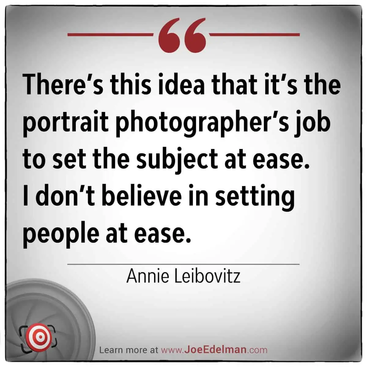 Annie Leibovitz once remarked, "There's this idea that it’s the portrait photographer’s job to set the subject at ease. I don’t believe in setting people at ease.