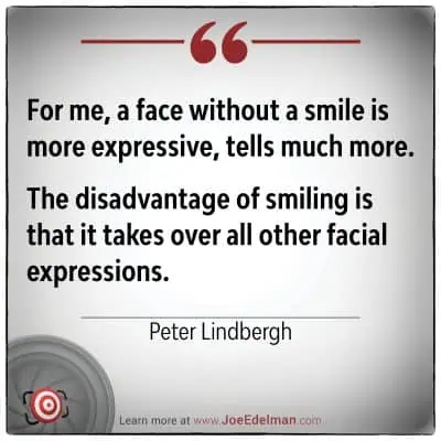 Peter Lindbergh once noted, "For me, a face without a smile is more expressive, tells much more." He believed the disadvantage of smiling is that it overshadows other facial expressions.