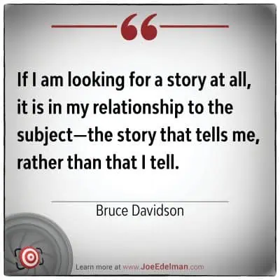 Bruce Davidson once said, "If I am looking for a story at all, it is in my relationship to the subject—the story that tells me, rather than that I tell.