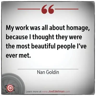 A photography quote by Nan Goldin - "My work was all about homage, because I thought they were the most beautiful people I've ever met."