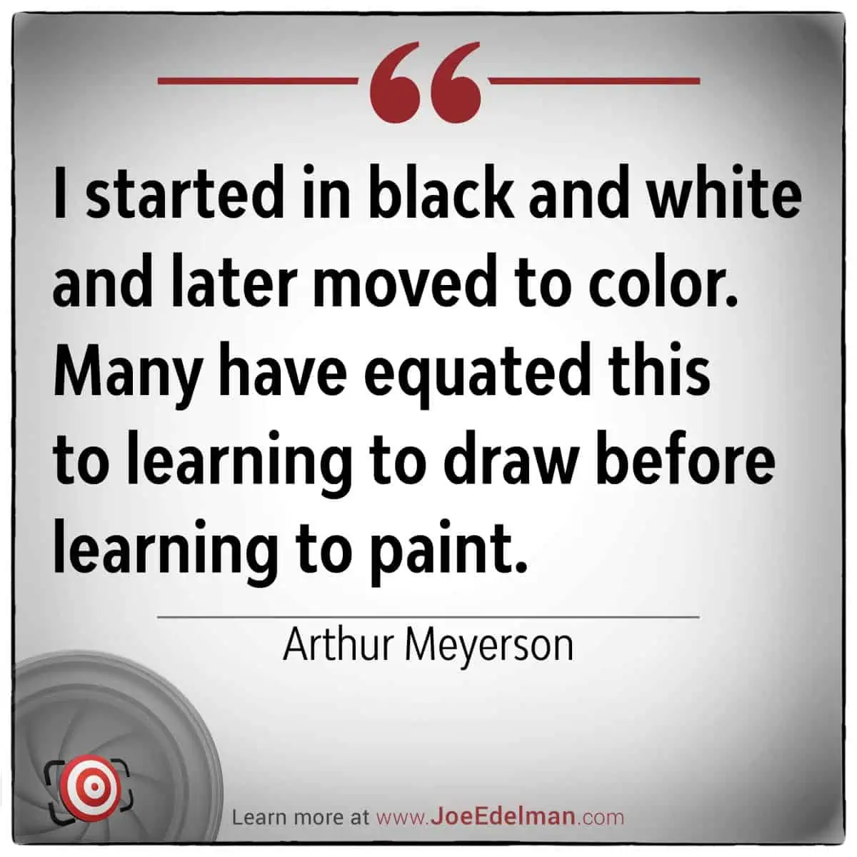 Arthur Meyerson once reflected, "I started in black and white and later moved to color. Many have equated this transition to learning to draw before learning to paint." His journey highlights the foundational importance of mastering the basics before advancing into more complex realms.