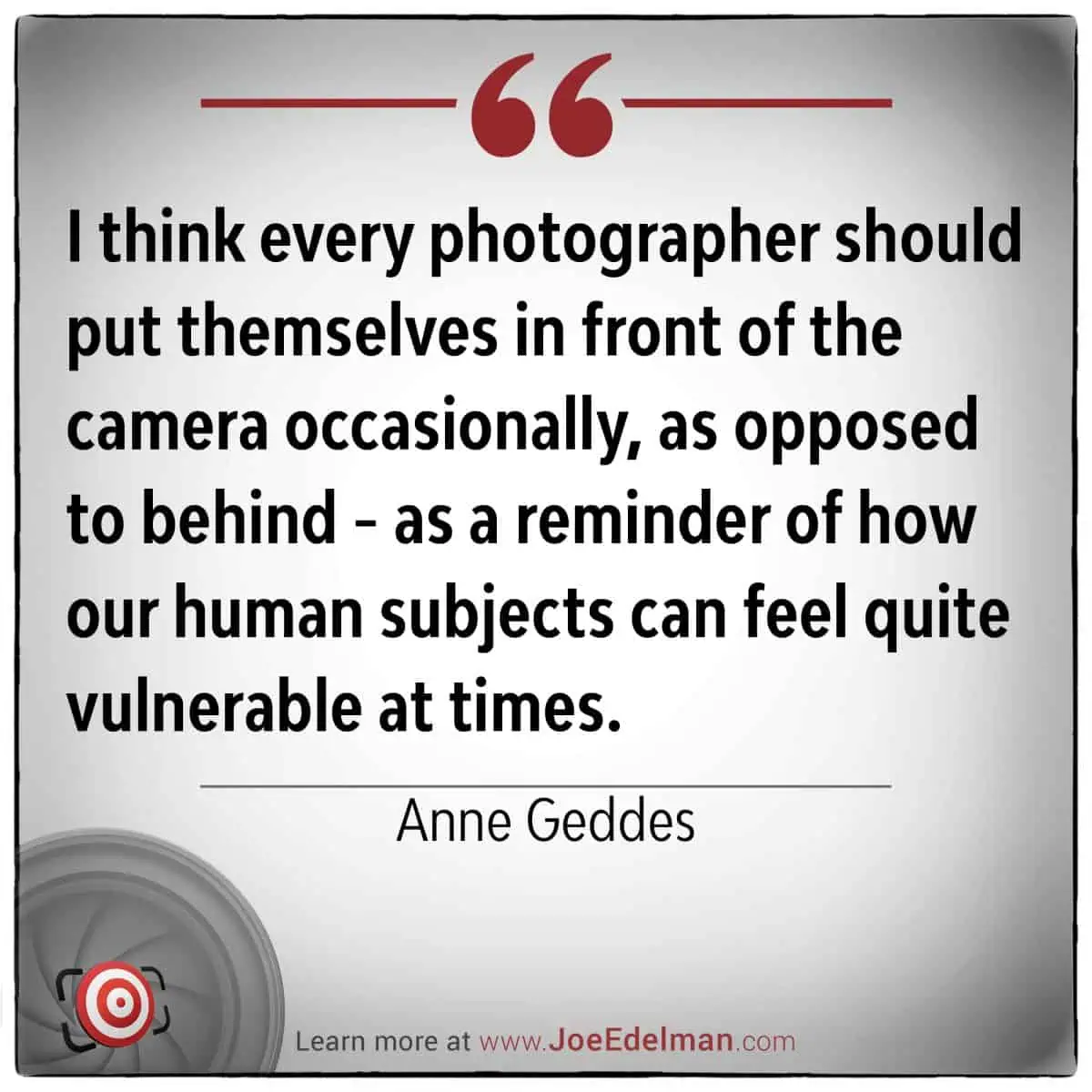 I think every photographer should put themselves in front of the camera occasionally, as opposed to behind - as a reminder of how our human subjects can feel quite vulnerable at times. - Anne Geddes
