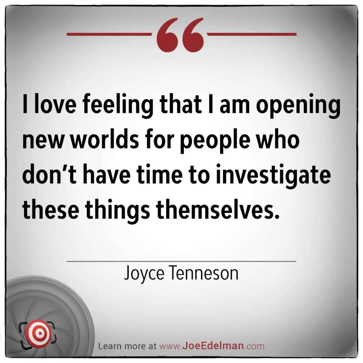 A quote by Joyce Tenneson encapsulates her passion: "I love feeling that I am opening new worlds for people who don’t have time to investigate these things themselves.