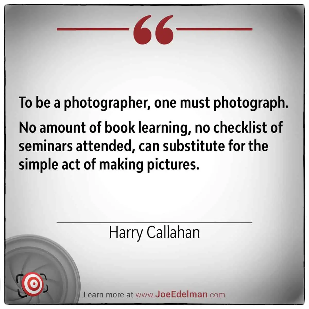 Photographer Harry Callahan once said, "To be a photographer, one must photograph." No amount of book learning can substitute for the simple act of making pictures.