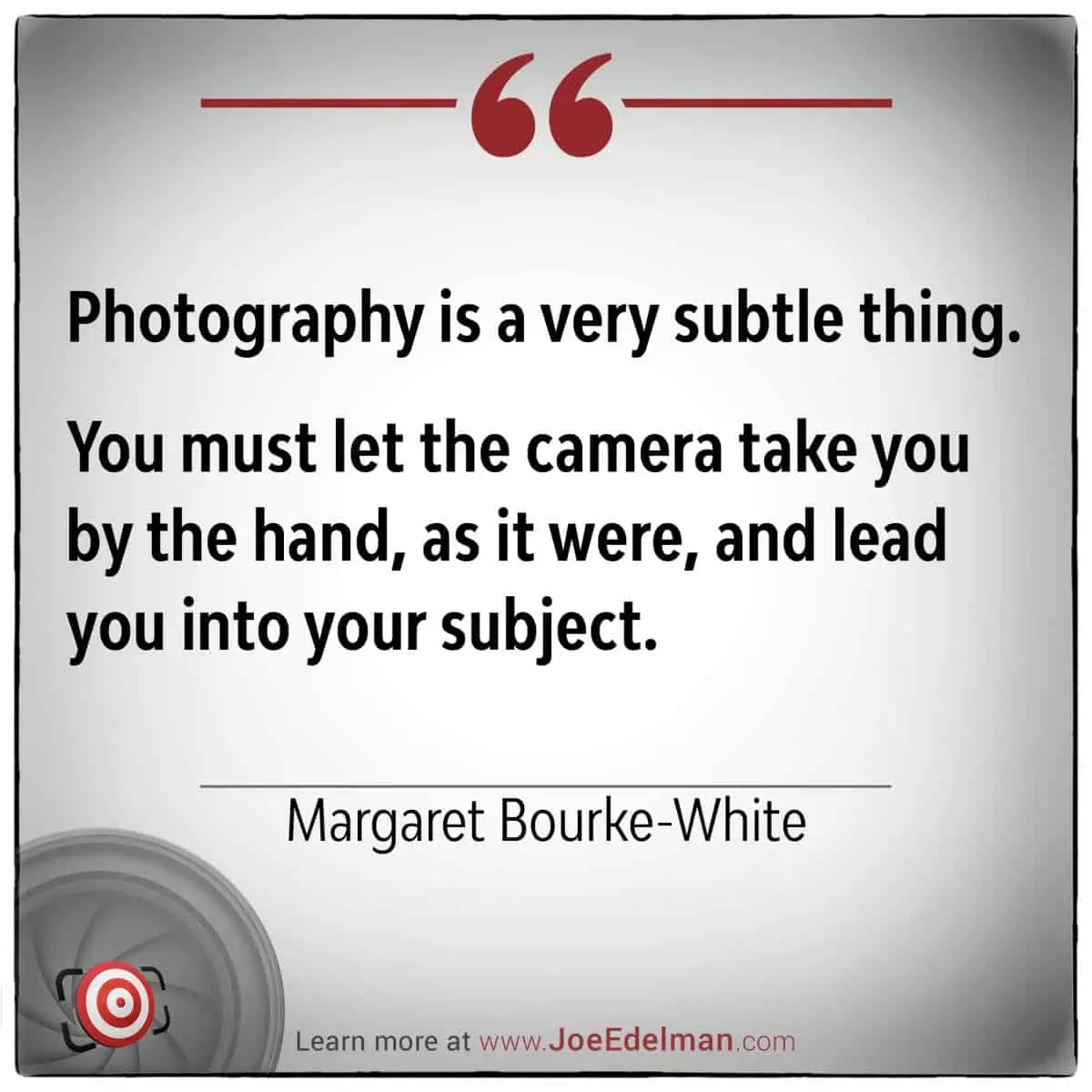 Margaret Bourke-White once said, "Photography is a very subtle thing." You must let the camera take you by the hand, guiding you gently into your subject.
