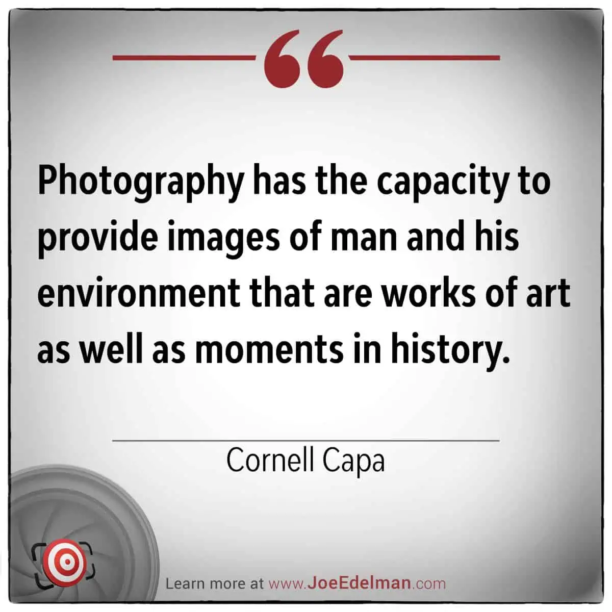 Cornell Capa once said, "Photography has the capacity to provide images of man and his environment that are not just works of art but also moments in history.