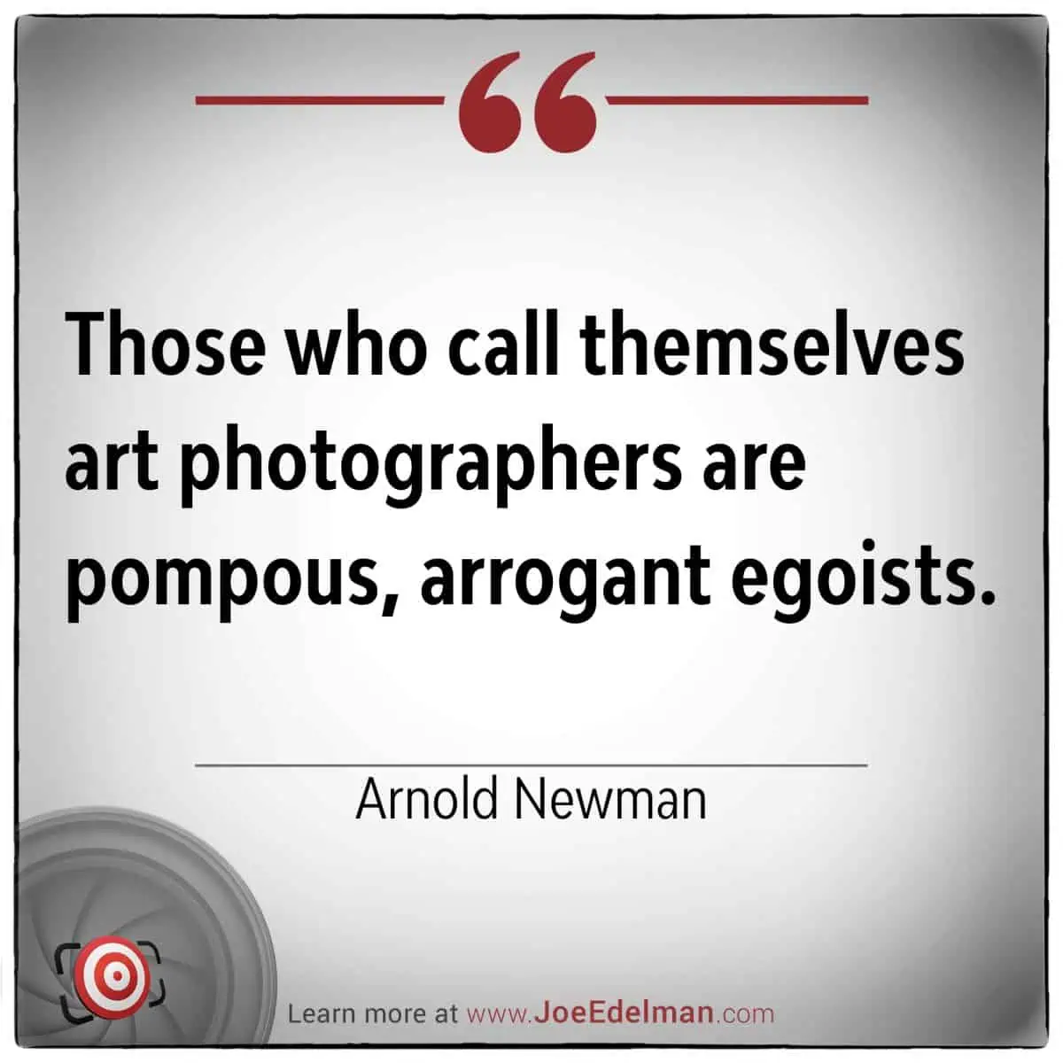 Arnold Newman once remarked that "those who call themselves art photographers are pompous, arrogant egoists," capturing his candid and critical perspective on the self-important attitudes often found in the art world.